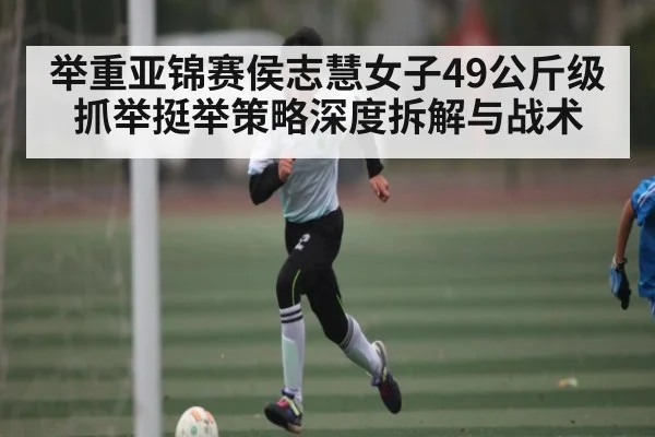 举重亚锦赛侯志慧女子49公斤级抓举挺举策略深度拆解与战术